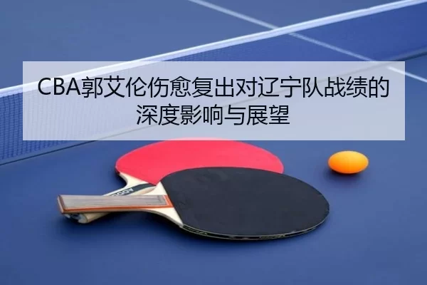 CBA郭艾伦伤愈复出对辽宁队战绩的深度影响与展望