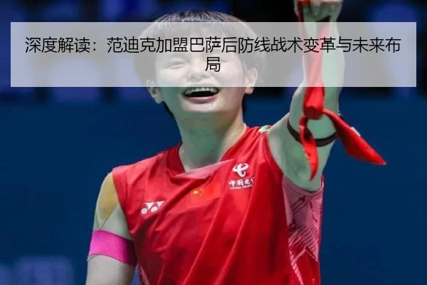 深度解读：范迪克加盟巴萨后防线战术变革与未来布局